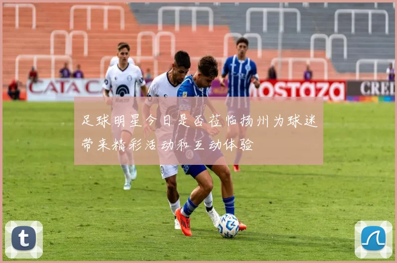 足球明星今日是否莅临扬州为球迷带来精彩活动和互动体验