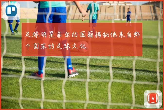 足球明星菲尔的国籍揭秘他来自哪个国家的足球文化