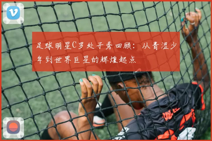 足球明星C罗处子秀回顾：从青涩少年到世界巨星的辉煌起点