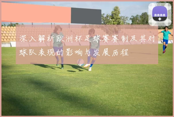 深入解析欧洲杯足球赛赛制及其对球队表现的影响与发展历程