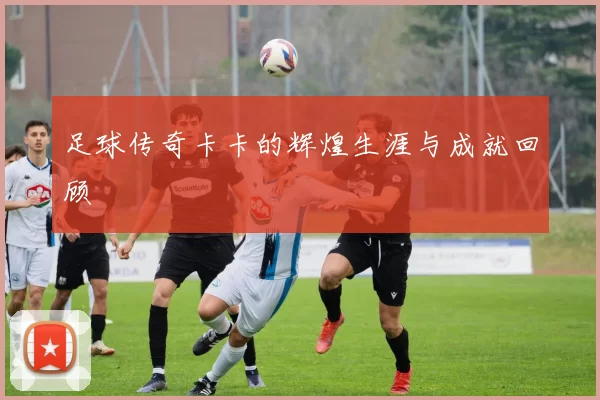 足球传奇卡卡的辉煌生涯与成就回顾