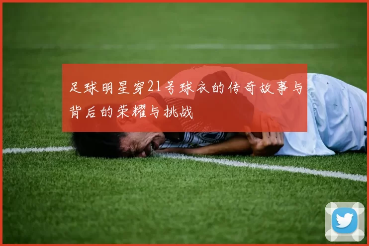 足球明星穿21号球衣的传奇故事与背后的荣耀与挑战